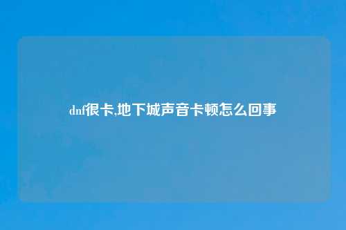 dnf很卡,地下城声音卡顿怎么回事