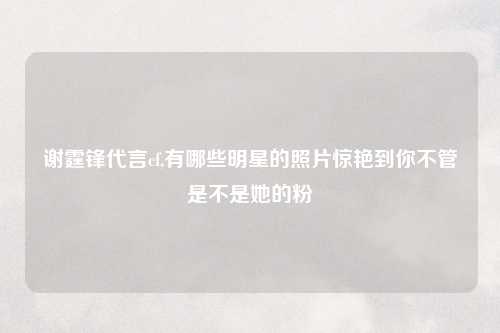 谢霆锋代言cf,有哪些明星的照片惊艳到你不管是不是她的粉