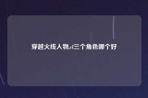 穿越火线人物,cf三个角色哪个好