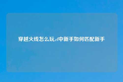 穿越火线怎么玩,cf中新手如何匹配新手