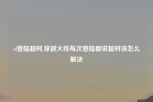 cf登陆超时,穿越火线每次登陆都说超时该怎么解决