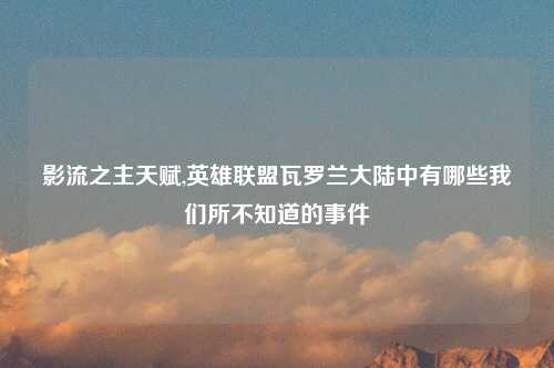 影流之主天赋,英雄联盟瓦罗兰大陆中有哪些我们所不知道的事件