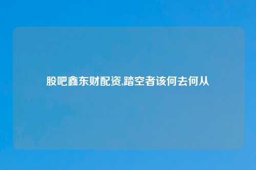 股吧鑫东财配资,踏空者该何去何从
