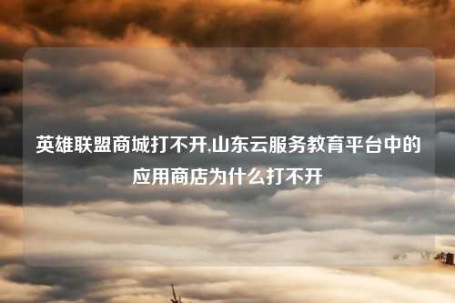 英雄联盟商城打不开,山东云服务教育平台中的应用商店为什么打不开