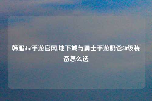 韩服dnf手游官网,地下城与勇士手游奶爸50级装备怎么选