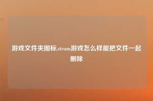 游戏文件夹图标,steam游戏怎么样能把文件一起删除
