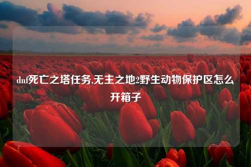 dnf死亡之塔任务,无主之地2野生动物保护区怎么开箱子