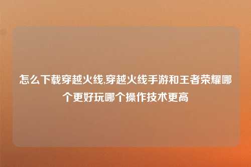 怎么下载穿越火线,穿越火线手游和王者荣耀哪个更好玩哪个操作技术更高