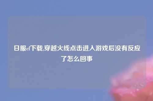 日服cf下载,穿越火线点击进入游戏后没有反应了怎么回事