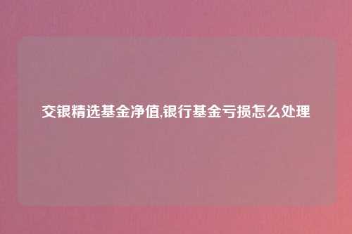 交银精选基金净值,银行基金亏损怎么处理