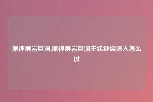 原神层岩巨渊,原神层岩巨渊主线继续深入怎么过