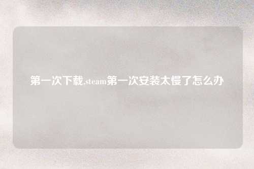 第一次下载,steam第一次安装太慢了怎么办