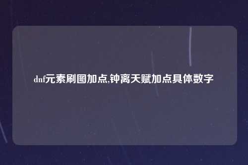 dnf元素刷图加点,钟离天赋加点具体数字