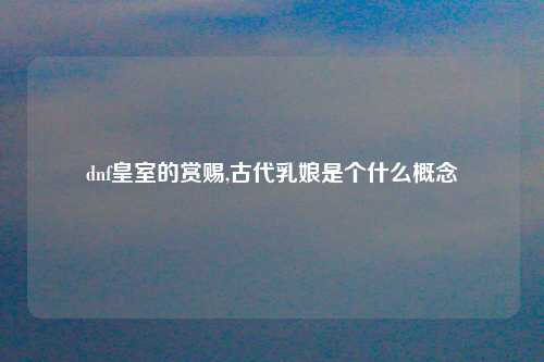 dnf皇室的赏赐,古代乳娘是个什么概念