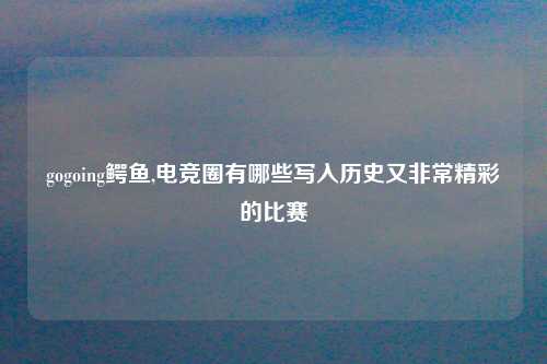 gogoing鳄鱼,电竞圈有哪些写入历史又非常精彩的比赛