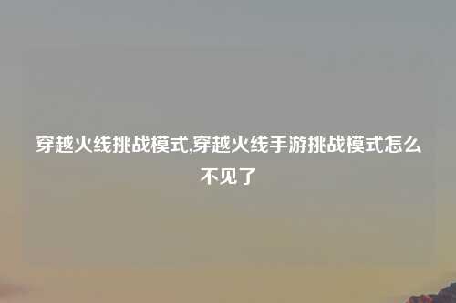 穿越火线挑战模式,穿越火线手游挑战模式怎么不见了