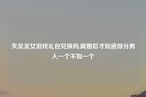 失足圣女游戏礼包兑换码,离婚后才知道部分男人一个不如一个