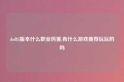 dnf85版本什么职业厉害,有什么游戏推荐玩玩的吗