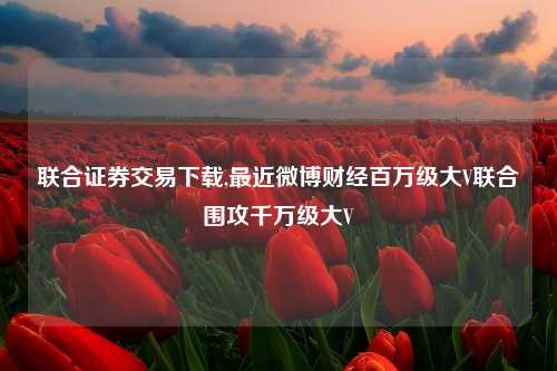 联合证券交易下载,最近微博财经百万级大V联合围攻千万级大V
