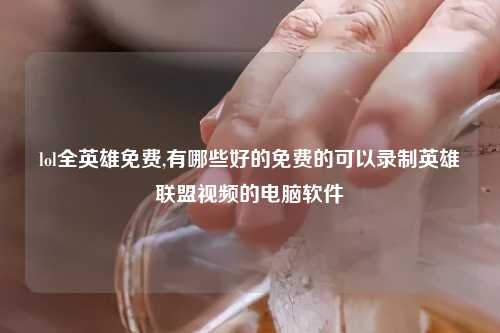 lol全英雄免费,有哪些好的免费的可以录制英雄联盟视频的电脑软件