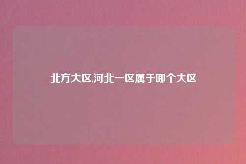 北方大区,河北一区属于哪个大区
