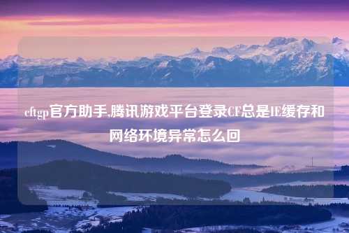 cftgp官方助手,腾讯游戏平台登录CF总是IE缓存和网络环境异常怎么回