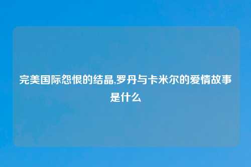 完美国际怨恨的结晶,罗丹与卡米尔的爱情故事是什么