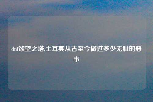 dnf欲望之塔,土耳其从古至今做过多少无耻的恶事