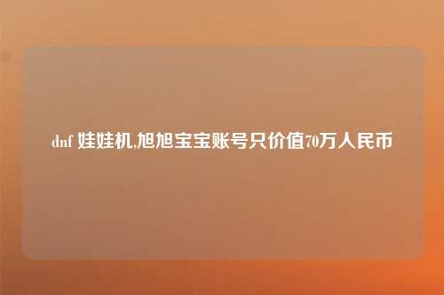dnf 娃娃机,旭旭宝宝账号只价值70万人民币