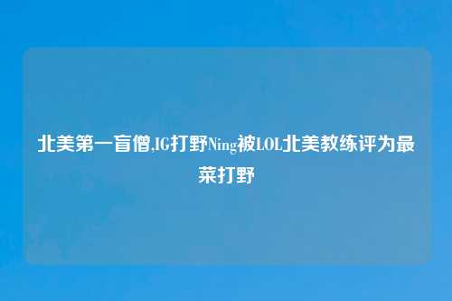 北美第一盲僧,IG打野Ning被LOL北美教练评为最菜打野