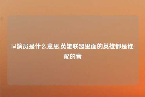 lol演员是什么意思,英雄联盟里面的英雄都是谁配的音