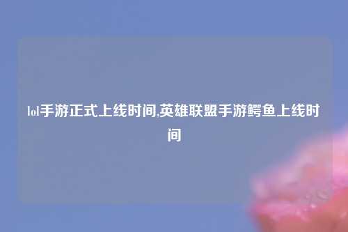 lol手游正式上线时间,英雄联盟手游鳄鱼上线时间
