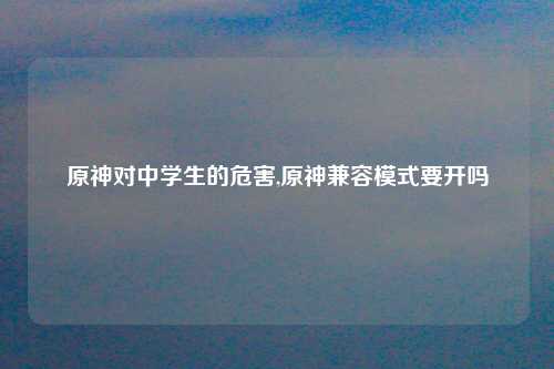 原神对中学生的危害,原神兼容模式要开吗