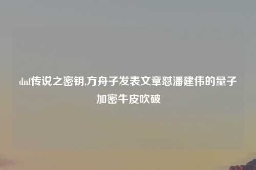 dnf传说之密钥,方舟子发表文章怼潘建伟的量子加密牛皮吹破