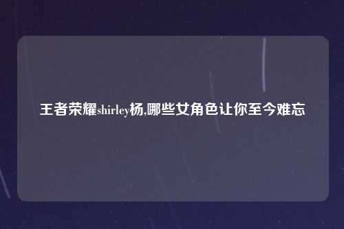 王者荣耀shirley杨,哪些女角色让你至今难忘