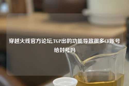 穿越火线官方论坛,TGP出的功能导致很多CF账号给封号吗