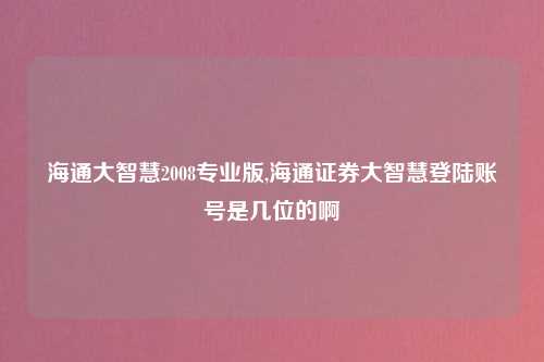 海通大智慧2008专业版,海通证券大智慧登陆账号是几位的啊
