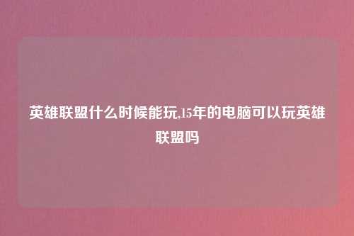 英雄联盟什么时候能玩,15年的电脑可以玩英雄联盟吗