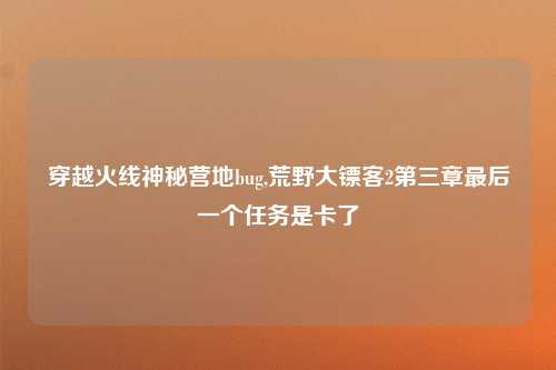 穿越火线神秘营地bug,荒野大镖客2第三章最后一个任务是卡了