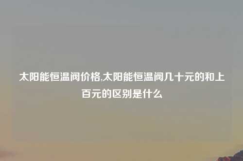 太阳能恒温阀价格,太阳能恒温阀几十元的和上百元的区别是什么