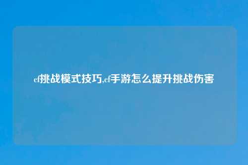 cf挑战模式技巧,cf手游怎么提升挑战伤害