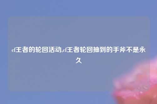 cf王者的轮回活动,cf王者轮回抽到的手斧不是永久