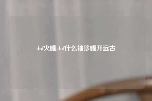 dnf火罐,dnf什么袖珍罐开远古