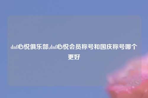 dnf心悦俱乐部,dnf心悦会员称号和国庆称号哪个更好