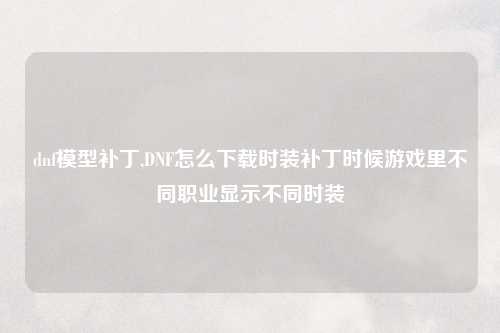dnf模型补丁,DNF怎么下载时装补丁时候游戏里不同职业显示不同时装