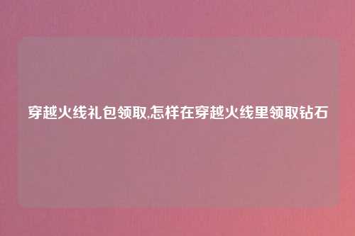 穿越火线礼包领取,怎样在穿越火线里领取钻石