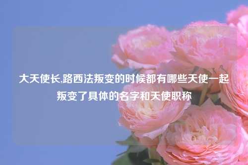 大天使长,路西法叛变的时候都有哪些天使一起叛变了具体的名字和天使职称