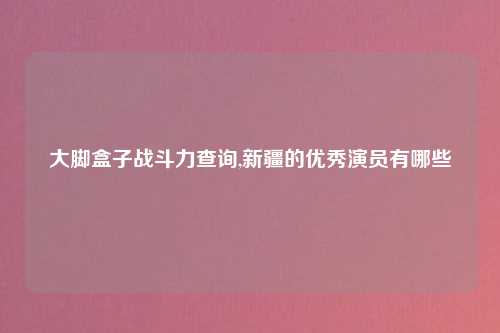 大脚盒子战斗力查询,新疆的优秀演员有哪些