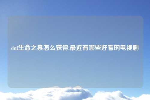 dnf生命之泉怎么获得,最近有哪些好看的电视剧