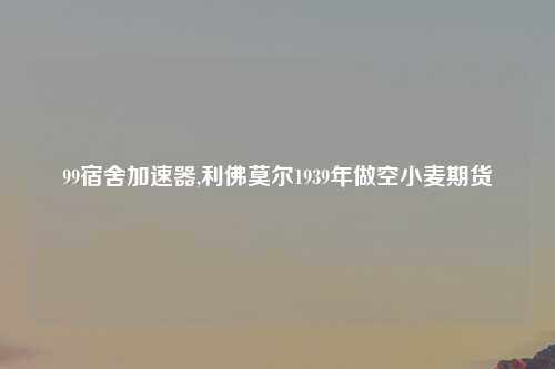 99宿舍加速器,利佛莫尔1939年做空小麦期货